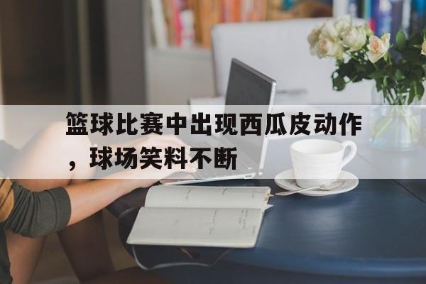 金年会体育-包含篮球比赛中出现西瓜皮动作，球场笑料不断的词条